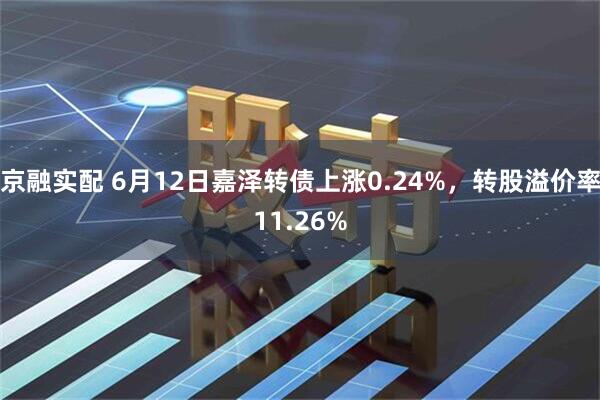 京融实配 6月12日嘉泽转债上涨0.24%，转股溢价率11.26%