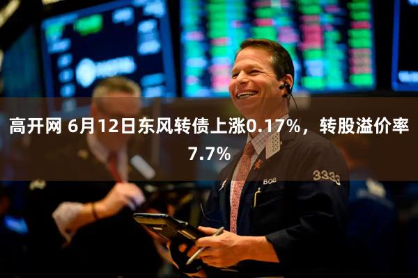 高开网 6月12日东风转债上涨0.17%，转股溢价率7.7%