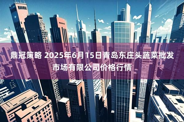 鼎冠策略 2025年6月15日青岛东庄头蔬菜批发市场有限公司价格行情