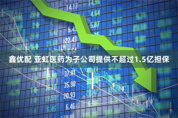 鑫优配 亚虹医药为子公司提供不超过1.5亿担保