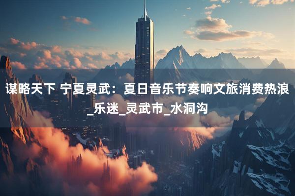 谋略天下 宁夏灵武：夏日音乐节奏响文旅消费热浪_乐迷_灵武市_水洞沟