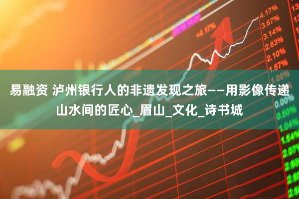 易融资 泸州银行人的非遗发现之旅——用影像传递山水间的匠心_眉山_文化_诗书城