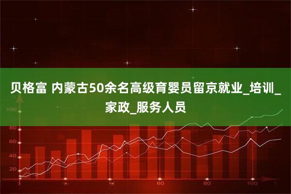 贝格富 内蒙古50余名高级育婴员留京就业_培训_家政_服务人员