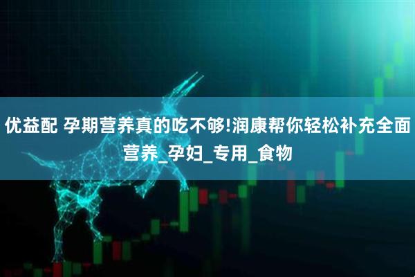 优益配 孕期营养真的吃不够!润康帮你轻松补充全面营养_孕妇_专用_食物