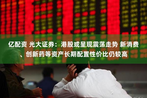 亿配资 光大证券：港股或呈现震荡走势 新消费、创新药等资产长期配置性价比仍较高