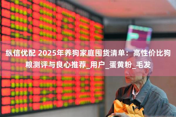 纵信优配 2025年养狗家庭囤货清单：高性价比狗粮测评与良心推荐_用户_蛋黄粉_毛发