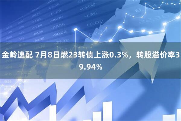 金岭速配 7月8日燃23转债上涨0.3%，转股溢价率39.94%