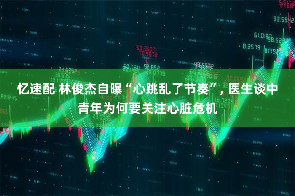 忆速配 林俊杰自曝“心跳乱了节奏”, 医生谈中青年为何要关注心脏危机
