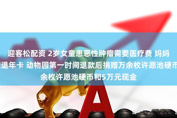 迎客松配资 2岁女童患恶性肿瘤需要医疗费 妈妈无奈找动物园退年卡 动物园第一时间退款后捐赠万余枚许愿池硬币和5万元现金