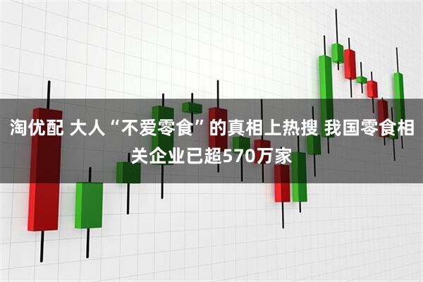 淘优配 大人“不爱零食”的真相上热搜 我国零食相关企业已超570万家