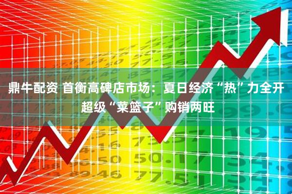 鼎牛配资 首衡高碑店市场：夏日经济“热”力全开 超级“菜篮子”购销两旺