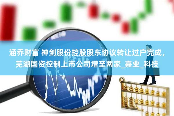 涵乔财富 神剑股份控股股东协议转让过户完成，芜湖国资控制上市公司增至两家_嘉业_科技
