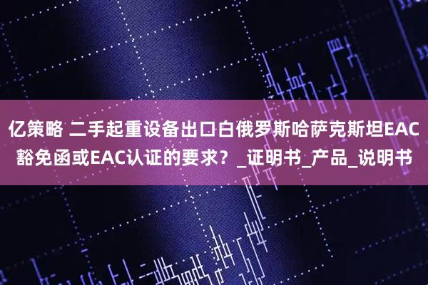 亿策略 二手起重设备出口白俄罗斯哈萨克斯坦EAC豁免函或EAC认证的要求？_证明书_产品_说明书