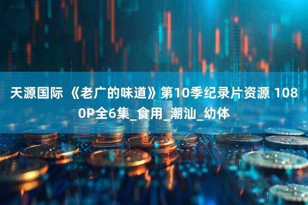 天源国际 《老广的味道》第10季纪录片资源 1080P全6集_食用_潮汕_幼体