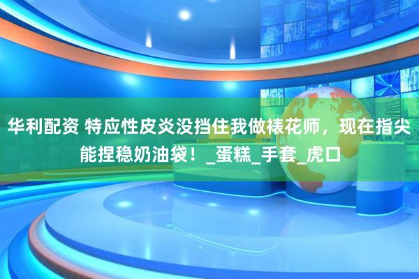 华利配资 特应性皮炎没挡住我做裱花师，现在指尖能捏稳奶油袋！_蛋糕_手套_虎口