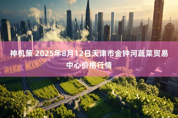 神机策 2025年8月12日天津市金钟河蔬菜贸易中心价格行情