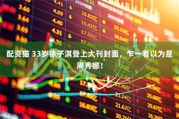配资猫 33岁徐子淇登上大刊封面，乍一看以为是周秀娜！
