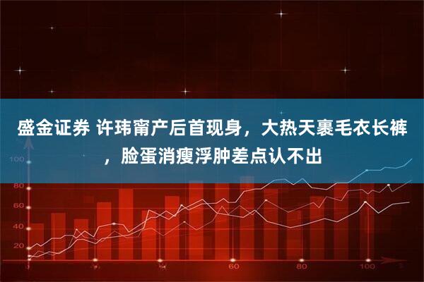 盛金证券 许玮甯产后首现身，大热天裹毛衣长裤，脸蛋消瘦浮肿差点认不出