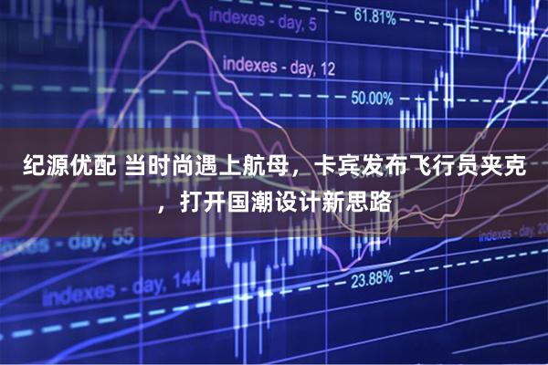 纪源优配 当时尚遇上航母，卡宾发布飞行员夹克，打开国潮设计新思路