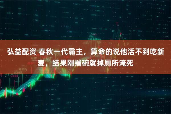 弘益配资 春秋一代霸主，算命的说他活不到吃新麦，结果刚端碗就掉厕所淹死