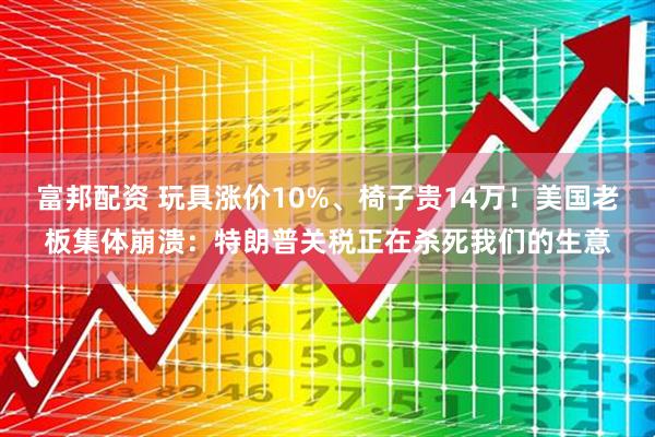富邦配资 玩具涨价10%、椅子贵14万！美国老板集体崩溃：特朗普关税正在杀死我们的生意
